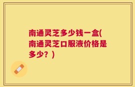 南通灵芝多少钱一盒(南通灵芝口服液价格是多少？)