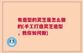 有造型的灵芝是怎么做的(手工打造灵芝造型，教你如何做)