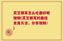 灵芝银耳怎么吃最好呢视频(灵芝银耳的最佳食用方法，分享视频！)