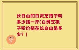 长白山的白灵芝孢子粉多少钱一斤(白灵芝孢子粉价格在长白山是多少？)