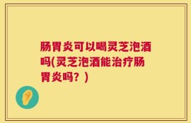 肠胃炎可以喝灵芝泡酒吗(灵芝泡酒能治疗肠胃炎吗？)