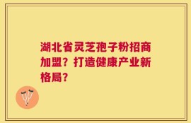 湖北省灵芝孢子粉招商加盟？打造健康产业新格局？