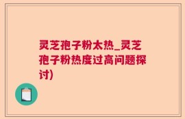 灵芝孢子粉太热_灵芝孢子粉热度过高问题探讨)