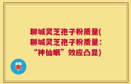 聊城灵芝孢子粉质量(聊城灵芝孢子粉质量：“神仙眼”效应凸显)