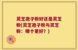 灵芝孢子粉好还是灵芝粉(灵芝孢子粉与灵芝粉：哪个更好？)
