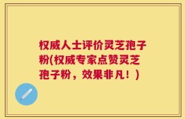 权威人士评价灵芝孢子粉(权威专家点赞灵芝孢子粉，效果非凡！)