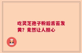 吃灵芝孢子粉后舌苔发黄？竟然让人担心