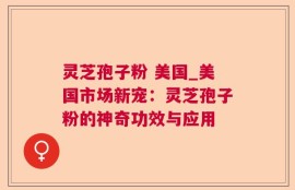 灵芝孢子粉 美国_美国市场新宠：灵芝孢子粉的神奇功效与应用