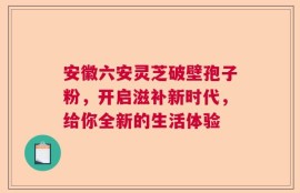 安徽六安灵芝破壁孢子粉，开启滋补新时代，给你全新的生活体验