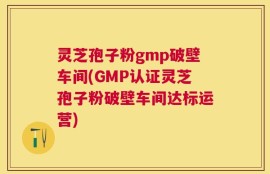 灵芝孢子粉gmp破壁车间(GMP认证灵芝孢子粉破壁车间达标运营)