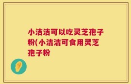 小洁洁可以吃灵芝孢子粉(小洁洁可食用灵芝孢子粉