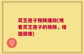 灵芝孢子视频播放(观看灵芝孢子的视频，增强健康)