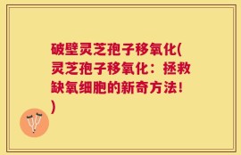 破壁灵芝孢子移氧化(灵芝孢子移氧化：拯救缺氧细胞的新奇方法！)