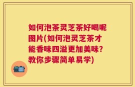 如何泡茶灵芝茶好喝呢图片(如何泡灵芝茶才能香味四溢更加美味？教你步骤简单易学)