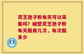 灵芝孢子粉每天可以采集吗？破壁灵芝孢子粉每天服用几次，每次服多少