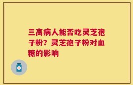 三高病人能否吃灵芝孢子粉？灵芝孢子粉对血糖的影响