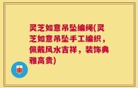 灵芝如意吊坠编绳(灵芝如意吊坠手工编织，佩戴风水吉祥，装饰典雅高贵)