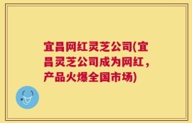 宜昌网红灵芝公司(宜昌灵芝公司成为网红，产品火爆全国市场)