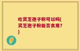 吃灵芝孢子粉可以吗(灵芝孢子粉能否食用？)