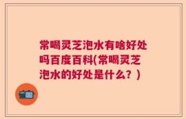 常喝灵芝泡水有啥好处吗百度百科(常喝灵芝泡水的好处是什么？)