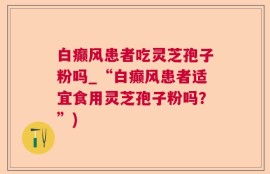 白癫风患者吃灵芝孢子粉吗_“白癫风患者适宜食用灵芝孢子粉吗？”)