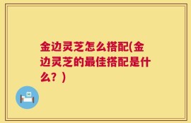 金边灵芝怎么搭配(金边灵芝的最佳搭配是什么？)