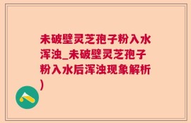 未破壁灵芝孢子粉入水浑浊_未破壁灵芝孢子粉入水后浑浊现象解析)