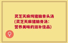 灵芝天麻炖猪脑骨头汤(灵芝天麻猪脑骨汤：营养美味的滋补佳品)
