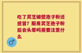 吃了灵芝破壁孢子粉还感冒？服用灵芝孢子粉后会头晕吗需要注意什么