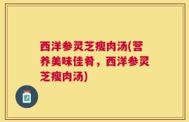 西洋参灵芝瘦肉汤(营养美味佳肴，西洋参灵芝瘦肉汤)