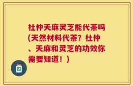 杜仲天麻灵芝能代茶吗(天然材料代茶？杜仲、天麻和灵芝的功效你需要知道！)