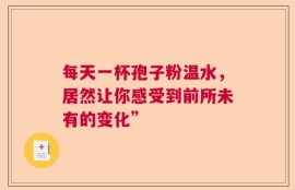 每天一杯孢子粉温水，居然让你感受到前所未有的变化”