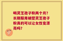 喝灵芝孢子粉两个月？长期服用破壁灵芝孢子粉真的可以让女性变漂亮吗？