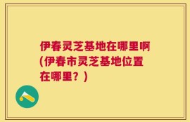 伊春灵芝基地在哪里啊(伊春市灵芝基地位置在哪里？)