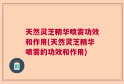 天然灵芝精华喷雾功效和作用(天然灵芝精华喷雾的功效和作用)