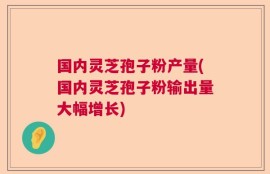 国内灵芝孢子粉产量(国内灵芝孢子粉输出量大幅增长)