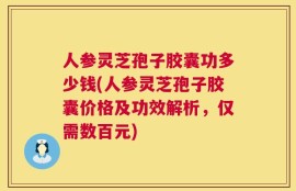 人参灵芝孢子胶囊功多少钱(人参灵芝孢子胶囊价格及功效解析，仅需数百元)