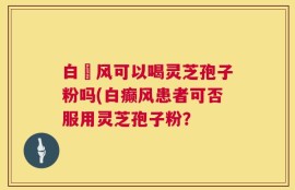 白癲风可以喝灵芝孢子粉吗(白癫风患者可否服用灵芝孢子粉？