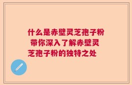 什么是赤壁灵芝孢子粉 带你深入了解赤壁灵芝孢子粉的独特之处