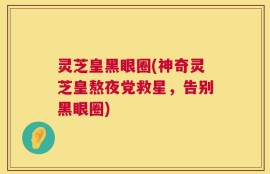 灵芝皇黑眼圈(神奇灵芝皇熬夜党救星，告别黑眼圈)