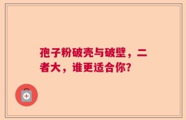 孢子粉破壳与破壁，二者大，谁更适合你？