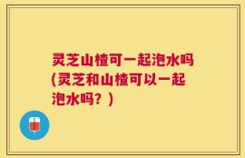 灵芝山楂可一起泡水吗(灵芝和山楂可以一起泡水吗？)