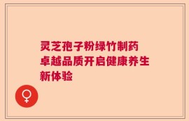 灵芝孢子粉绿竹制药 卓越品质开启健康养生新体验