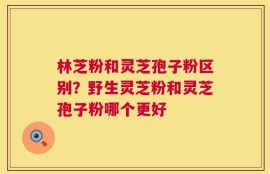 林芝粉和灵芝孢子粉区别？野生灵芝粉和灵芝孢子粉哪个更好