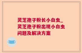 灵芝孢子粉长小白虫_灵芝孢子粉出现小白虫问题及解决方案