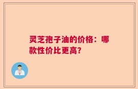 灵芝孢子油的价格：哪款性价比更高？