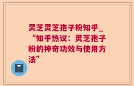 灵芝灵芝孢子粉知乎_“知乎热议：灵芝孢子粉的神奇功效与使用方法”
