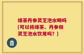 绿茶丹参灵芝泡水喝吗(可以将绿茶、丹参和灵芝泡水饮用吗？)