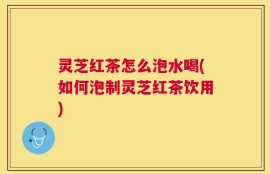 灵芝红茶怎么泡水喝(如何泡制灵芝红茶饮用)