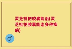 灵芝枇杷胶囊能治(灵芝枇杷胶囊能治多种疾病)